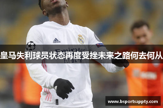 皇马失利球员状态再度受挫未来之路何去何从