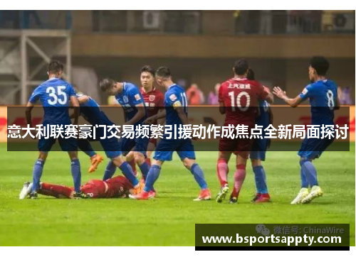 意大利联赛豪门交易频繁引援动作成焦点全新局面探讨