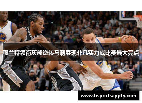 穆兰特领衔灰熊逆转马刺展现非凡实力成比赛最大亮点
