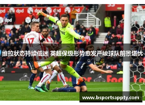 维拉状态持续低迷 英超保级形势愈发严峻球队前景堪忧