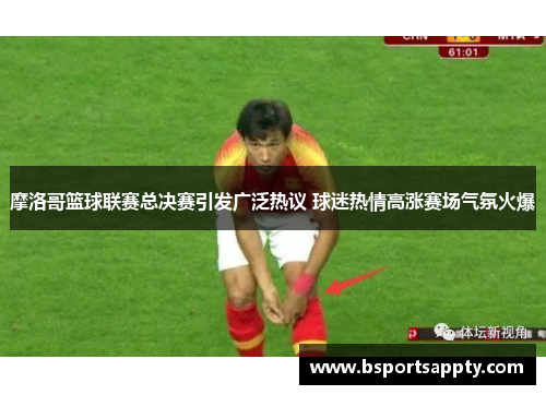 摩洛哥篮球联赛总决赛引发广泛热议 球迷热情高涨赛场气氛火爆